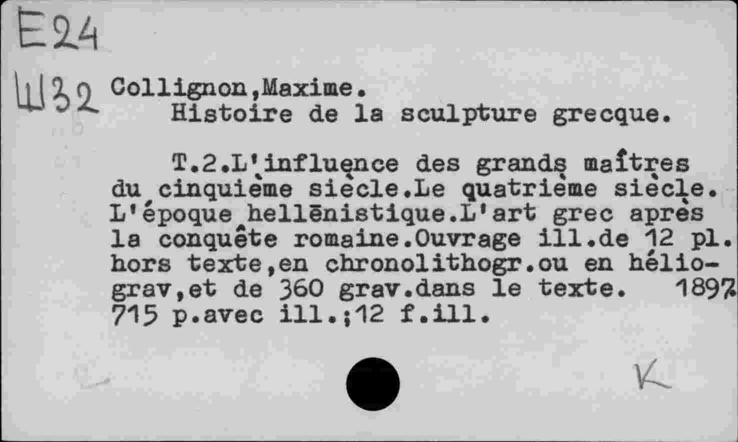 ﻿ЕМ
hlXo Collignon,Maxime.
ш	Histoire de la sculpture grecque
T.2.L\influence des grands maîtres du cinquième siècle.Le quatrième siècle. L’époque hellénistique.!'art grec après la conquête romaine.Ouvrage ill.de 12 pl. hors texte,en chronolithogr.ou en hélio-grav,et de 360 grav.dans le texte. 189/1 715 p.avec ill.і12 f.ill.